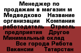 Менеджер по продажам в магазин м. Медведково › Название организации ­ Компания-работодатель › Отрасль предприятия ­ Другое › Минимальный оклад ­ 35 000 - Все города Работа » Вакансии   . Татарстан респ.